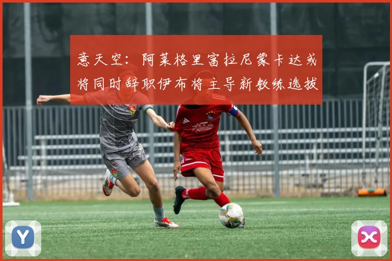 意天空：阿莱格里富拉尼蒙卡达或将同时辞职伊布将主导新教练选拔工作