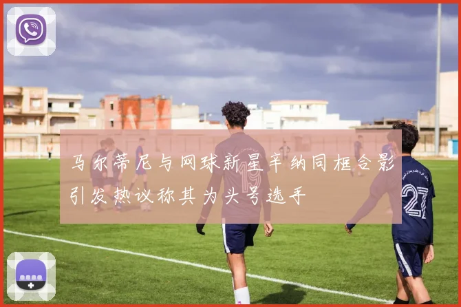 马尔蒂尼与网球新星辛纳同框合影引发热议称其为头号选手