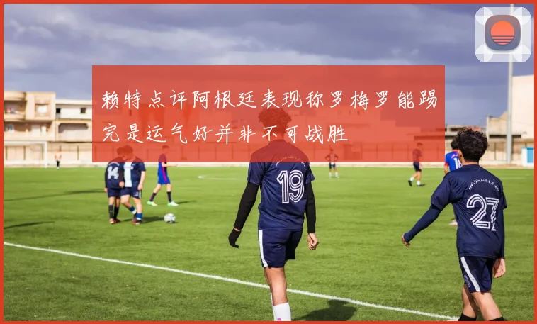 赖特点评阿根廷表现称罗梅罗能踢完是运气好并非不可战胜