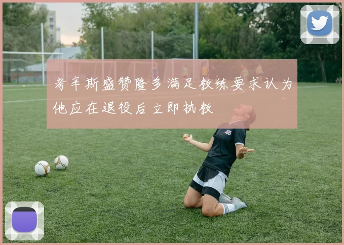 考辛斯盛赞隆多满足教练要求认为他应在退役后立即执教