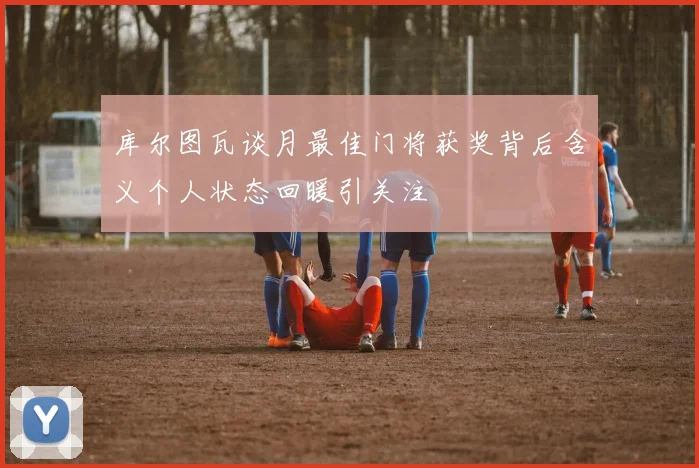 库尔图瓦谈月最佳门将获奖背后含义个人状态回暖引关注