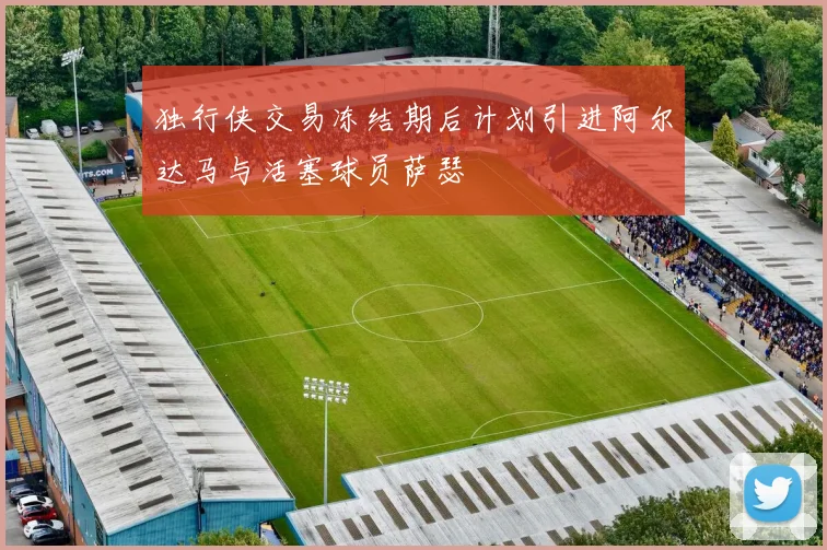 独行侠交易冻结期后计划引进阿尔达马与活塞球员萨瑟