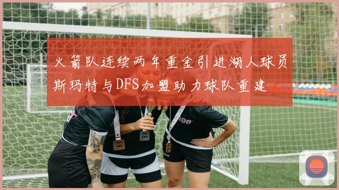 火箭队连续两年重金引进湖人球员斯玛特与DFS加盟助力球队重建