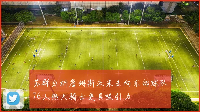 苏群分析詹姆斯未来去向东部球队76人热火骑士更具吸引力