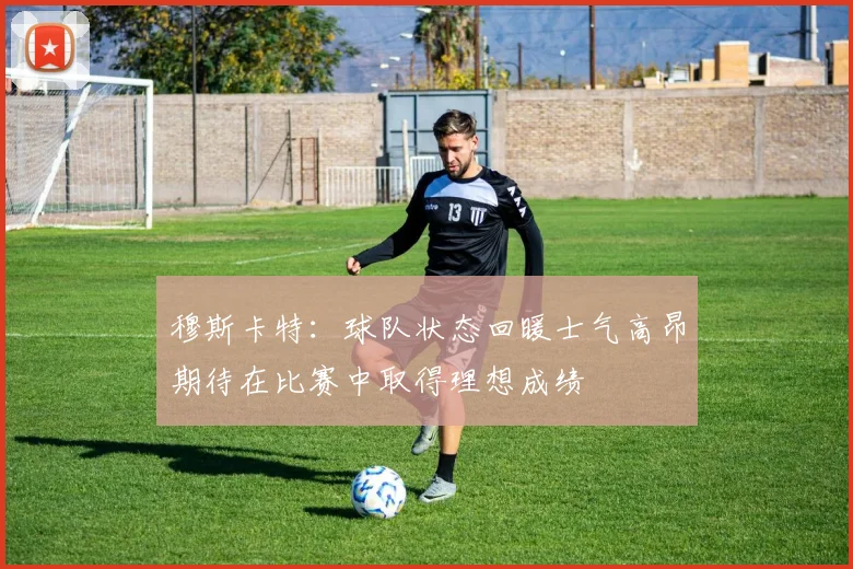穆斯卡特：球队状态回暖士气高昂期待在比赛中取得理想成绩