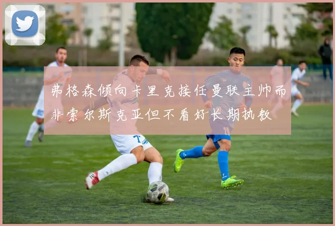 弗格森倾向卡里克接任曼联主帅而非索尔斯克亚但不看好长期执教