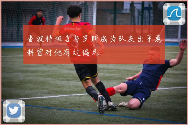 香波特坦言与罗斯成为队友出乎意料曾对他有过偏见