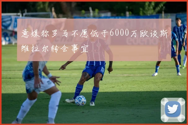意媒称罗马不愿低于6000万欧谈斯维拉尔转会事宜