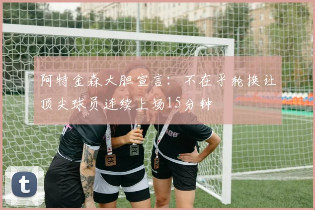 阿特金森大胆宣言：不在乎轮换让顶尖球员连续上场15分钟