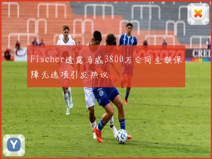 Fischer透露马威3800万合同全额保障无选项引发热议