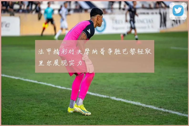 法甲精彩对决摩纳哥争胜巴黎轻取里尔展现实力